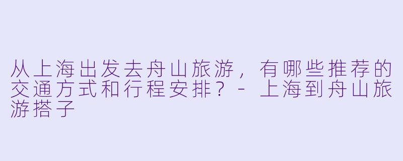 从上海出发去舟山旅游，有哪些推荐的交通方式和行程安排？-上海到舟山旅游搭子
