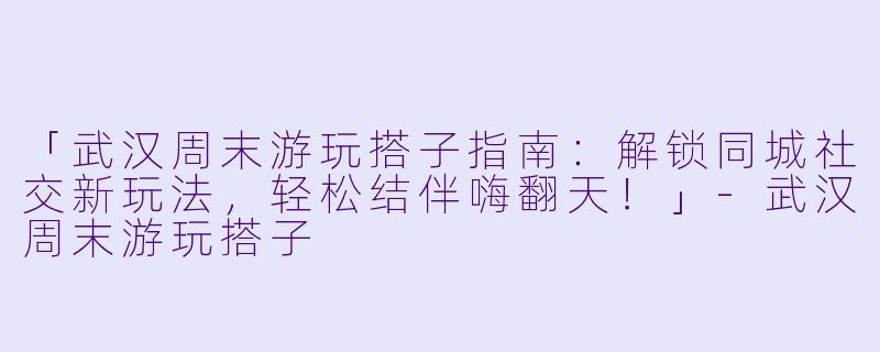 「武汉周末游玩搭子指南：解锁同城社交新玩法，轻松结伴嗨翻天！」-武汉周末游玩搭子