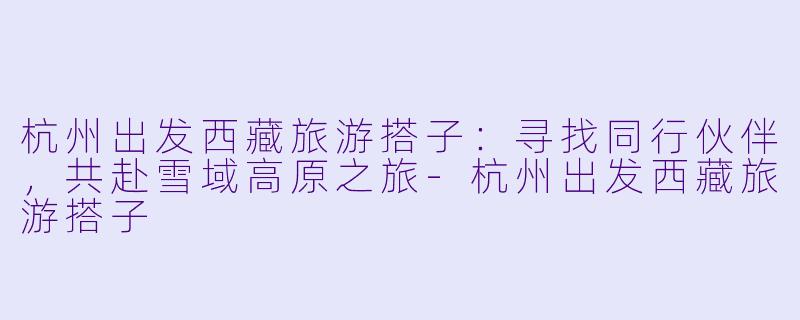 杭州出发西藏旅游搭子：寻找同行伙伴，共赴雪域高原之旅-杭州出发西藏旅游搭子
