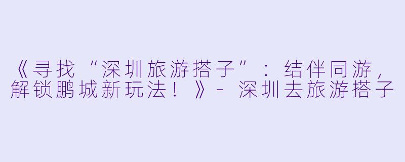 《寻找“深圳旅游搭子”：结伴同游，解锁鹏城新玩法！》-深圳去旅游搭子