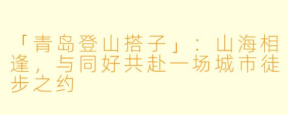 「青岛登山搭子」：山海相逢，与同好共赴一场城市徒步之约