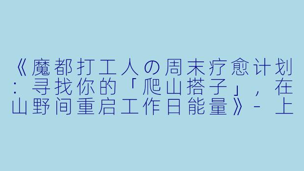《魔都打工人の周末疗愈计划：寻找你的「爬山搭子」，在山野间重启工作日能量》-上海工作日爬山搭子