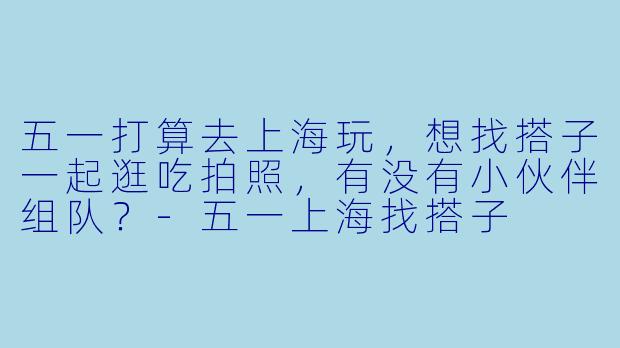 五一打算去上海玩，想找搭子一起逛吃拍照，有没有小伙伴组队？-五一上海找搭子
