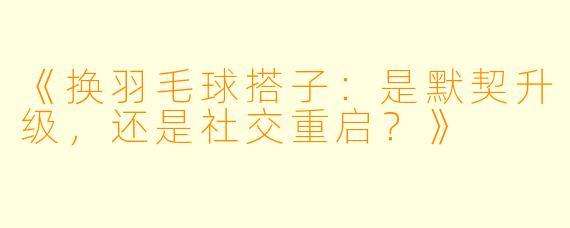《换羽毛球搭子：是默契升级，还是社交重启？》