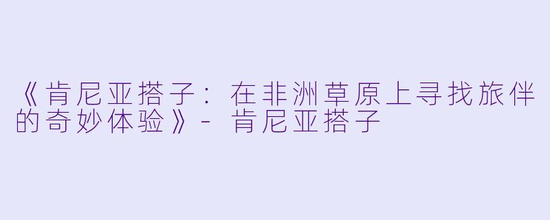 《肯尼亚搭子：在非洲草原上寻找旅伴的奇妙体验》-肯尼亚搭子