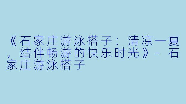 《石家庄游泳搭子：清凉一夏，结伴畅游的快乐时光》-石家庄游泳搭子
