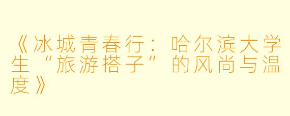 《冰城青春行：哈尔滨大学生“旅游搭子”的风尚与温度》