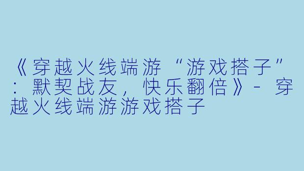 《穿越火线端游“游戏搭子”：默契战友，快乐翻倍》-穿越火线端游游戏搭子
