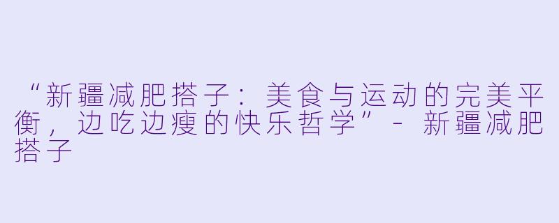 “新疆减肥搭子：美食与运动的完美平衡，边吃边瘦的快乐哲学”-新疆减肥搭子