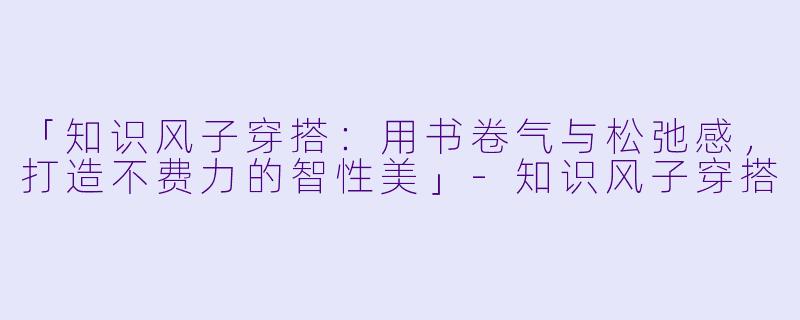 「知识风子穿搭：用书卷气与松弛感，打造不费力的智性美」-知识风子穿搭