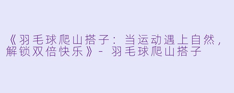 《羽毛球爬山搭子：当运动遇上自然，解锁双倍快乐》-羽毛球爬山搭子