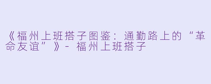 《福州上班搭子图鉴：通勤路上的“革命友谊”》-福州上班搭子