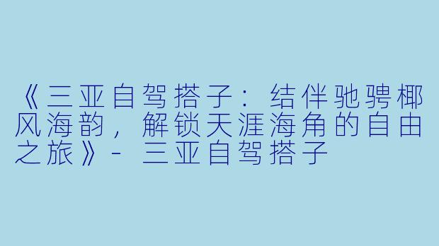 《三亚自驾搭子：结伴驰骋椰风海韵，解锁天涯海角的自由之旅》-三亚自驾搭子