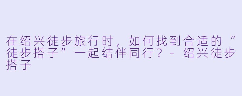 在绍兴徒步旅行时，如何找到合适的“徒步搭子”一起结伴同行？-绍兴徒步搭子