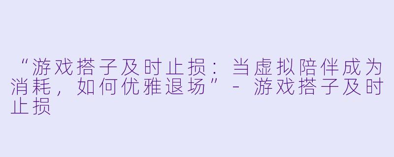 “游戏搭子及时止损：当虚拟陪伴成为消耗，如何优雅退场”-游戏搭子及时止损