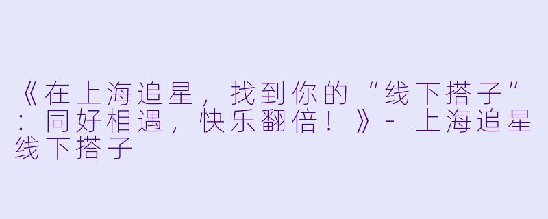 《在上海追星，找到你的“线下搭子”：同好相遇，快乐翻倍！》-上海追星线下搭子