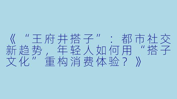《“王府井搭子”：都市社交新趋势，年轻人如何用“搭子文化”重构消费体验？》
