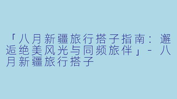「八月新疆旅行搭子指南：邂逅绝美风光与同频旅伴」-八月新疆旅行搭子