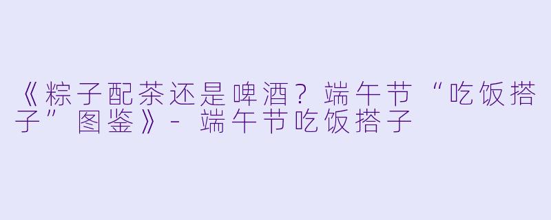 《粽子配茶还是啤酒？端午节“吃饭搭子”图鉴》-端午节吃饭搭子