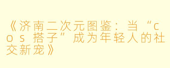 《济南二次元图鉴：当“cos搭子”成为年轻人的社交新宠》