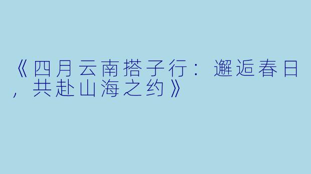 《四月云南搭子行：邂逅春日，共赴山海之约》
