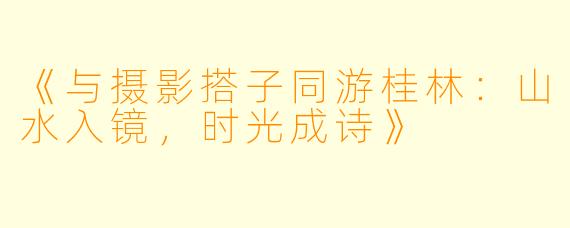 《与摄影搭子同游桂林：山水入镜，时光成诗》