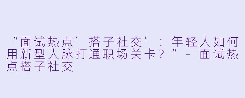 “面试热点‘搭子社交’：年轻人如何用新型人脉打通职场关卡？”-面试热点搭子社交