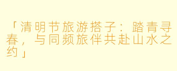 「清明节旅游搭子：踏青寻春，与同频旅伴共赴山水之约」