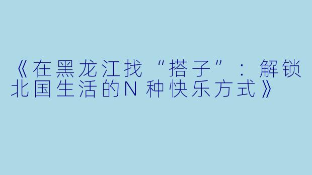 《在黑龙江找“搭子”：解锁北国生活的N种快乐方式》