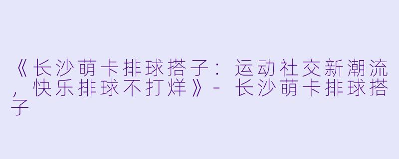 《长沙萌卡排球搭子：运动社交新潮流，快乐排球不打烊》-长沙萌卡排球搭子