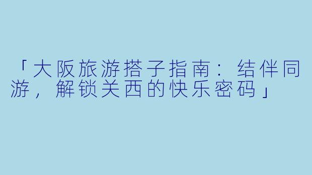 「大阪旅游搭子指南：结伴同游，解锁关西的快乐密码」