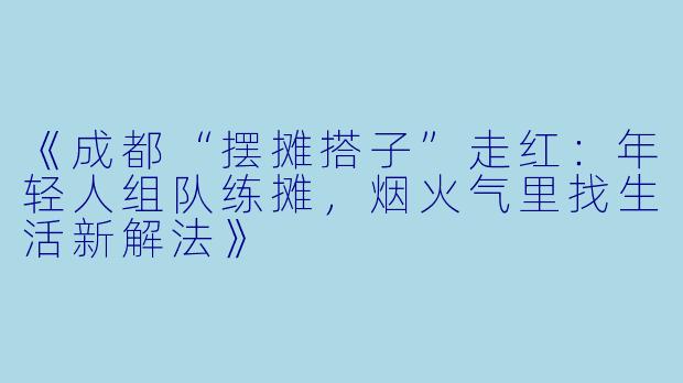 《成都“摆摊搭子”走红：年轻人组队练摊，烟火气里找生活新解法》