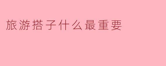 旅游搭子什么最重要?合拍比攻略更重要