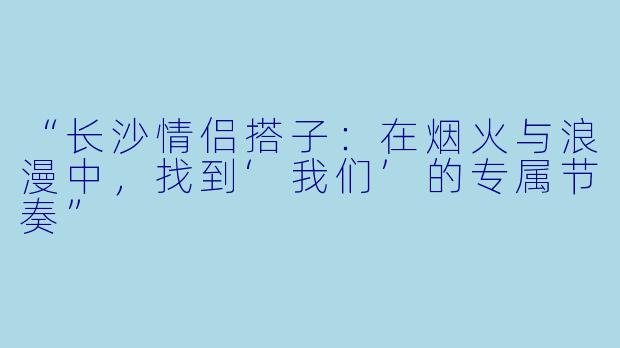 “长沙情侣搭子：在烟火与浪漫中，找到‘我们’的专属节奏”