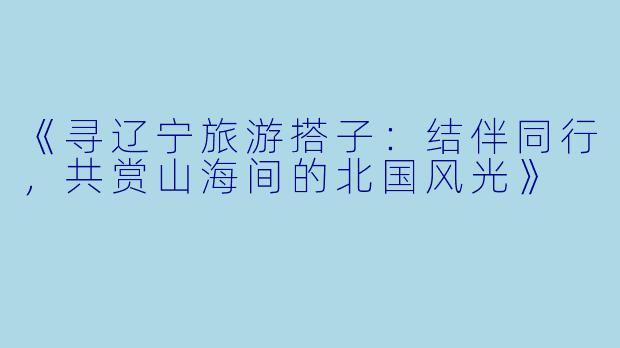 《寻辽宁旅游搭子：结伴同行，共赏山海间的北国风光》