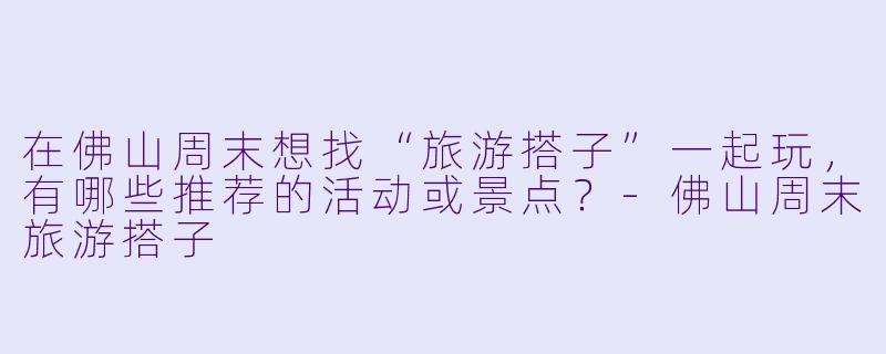 在佛山周末想找“旅游搭子”一起玩，有哪些推荐的活动或景点？-佛山周末旅游搭子