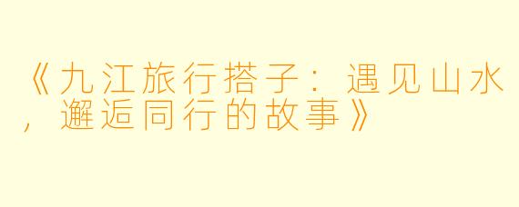 《九江旅行搭子：遇见山水，邂逅同行的故事》