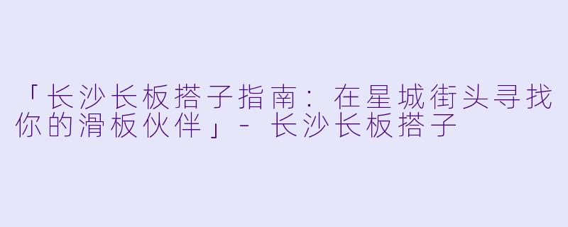 「长沙长板搭子指南：在星城街头寻找你的滑板伙伴」-长沙长板搭子