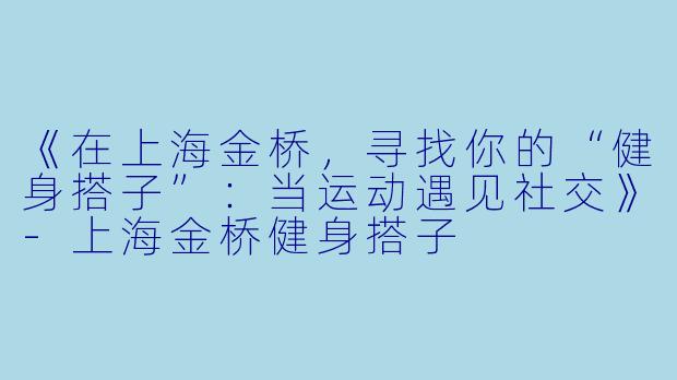 《在上海金桥，寻找你的“健身搭子”：当运动遇见社交》-上海金桥健身搭子