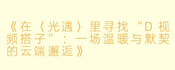 《在〈光遇〉里寻找“D视频搭子”：一场温暖与默契的云端邂逅》