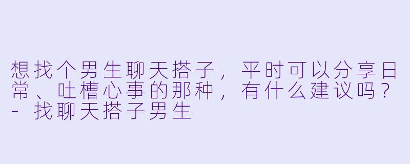 想找个男生聊天搭子，平时可以分享日常、吐槽心事的那种，有什么建议吗？-找聊天搭子男生