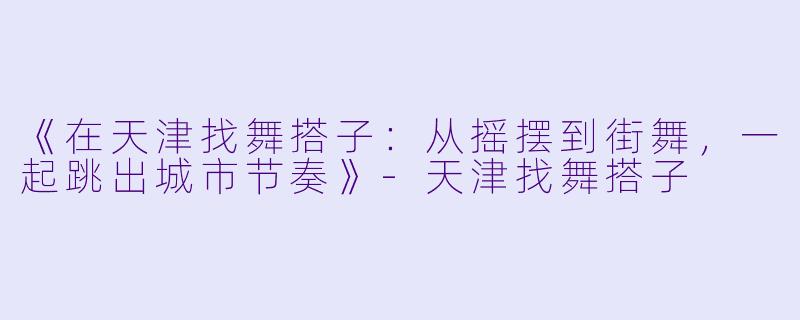 《在天津找舞搭子：从摇摆到街舞，一起跳出城市节奏》-天津找舞搭子