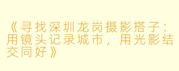 《寻找深圳龙岗摄影搭子：用镜头记录城市，用光影结交同好》
