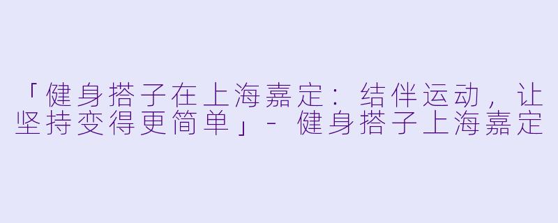 「健身搭子在上海嘉定：结伴运动，让坚持变得更简单」-健身搭子上海嘉定