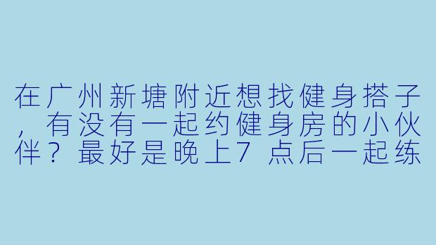 在广州新塘附近想找健身搭子，有没有一起约健身房的小伙伴？最好是晚上7点后一起练，互相监督！-广州新塘健身搭子