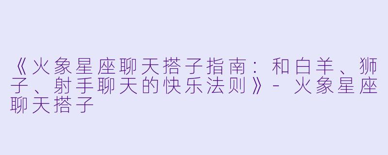 《火象星座聊天搭子指南：和白羊、狮子、射手聊天的快乐法则》-火象星座聊天搭子