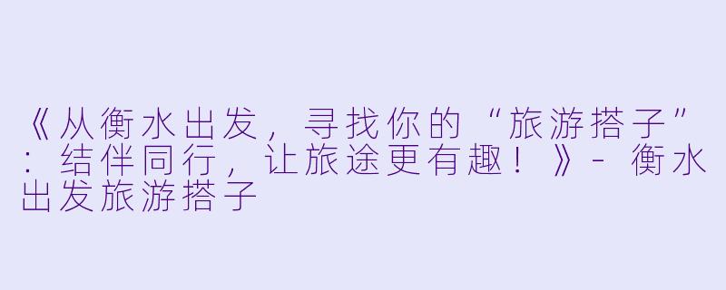 《从衡水出发，寻找你的“旅游搭子”：结伴同行，让旅途更有趣！》-衡水出发旅游搭子