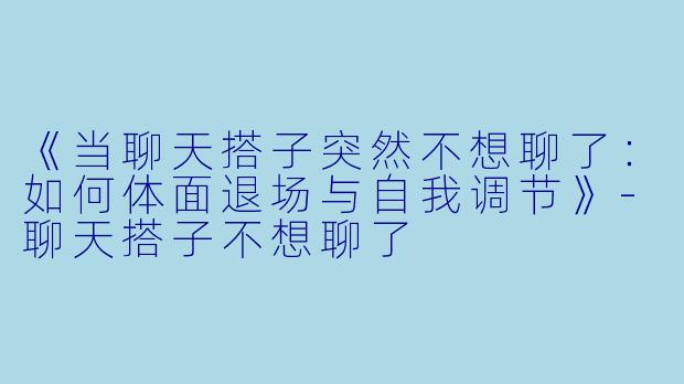 《当聊天搭子突然不想聊了：如何体面退场与自我调节》-聊天搭子不想聊了