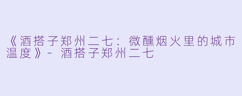 《酒搭子郑州二七：微醺烟火里的城市温度》-酒搭子郑州二七