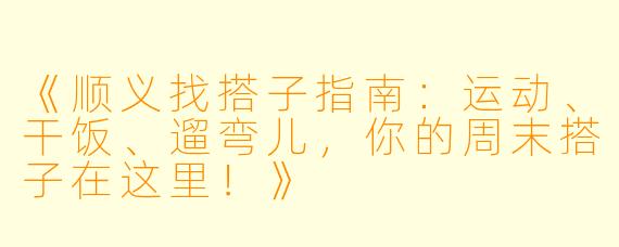 《顺义找搭子指南：运动、干饭、遛弯儿，你的周末搭子在这里！》